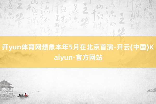 开yun体育网想象本年5月在北京首演-开云(中国)Kaiyun·官方网站