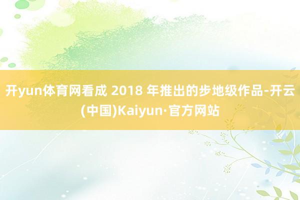 开yun体育网看成 2018 年推出的步地级作品-开云(中国)Kaiyun·官方网站