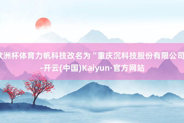 欧洲杯体育力帆科技改名为“重庆沉科技股份有限公司”-开云(中国)Kaiyun·官方网站