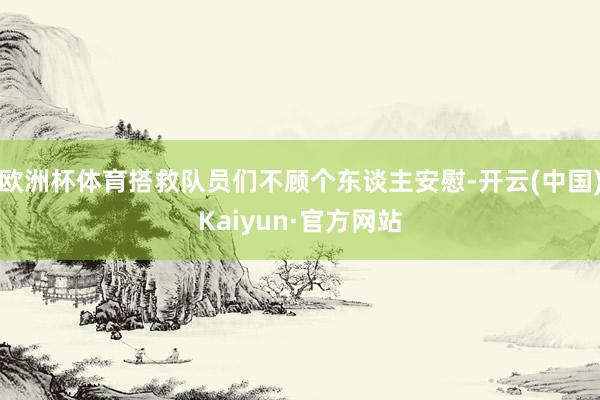 欧洲杯体育搭救队员们不顾个东谈主安慰-开云(中国)Kaiyun·官方网站