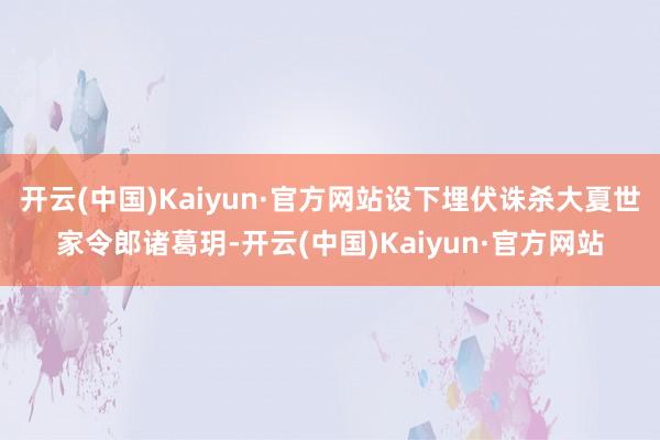 开云(中国)Kaiyun·官方网站设下埋伏诛杀大夏世家令郎诸葛玥-开云(中国)Kaiyun·官方网站