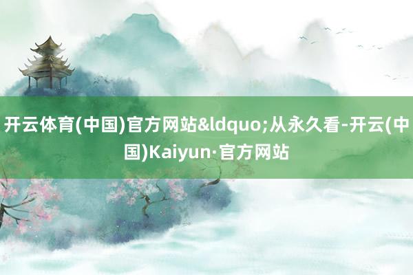 开云体育(中国)官方网站&ldquo;从永久看-开云(中国)Kaiyun·官方网站