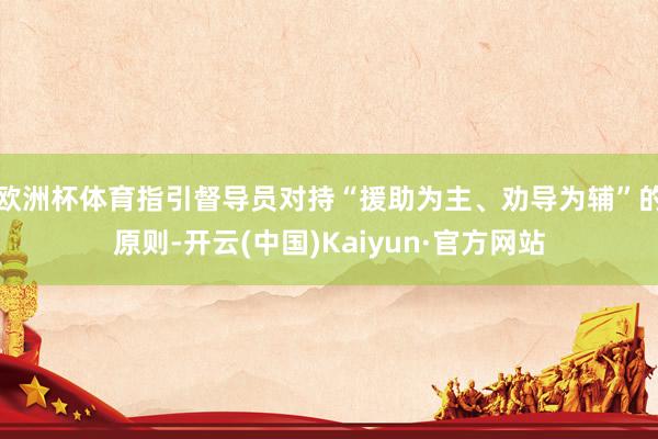 欧洲杯体育指引督导员对持“援助为主、劝导为辅”的原则-开云(中国)Kaiyun·官方网站