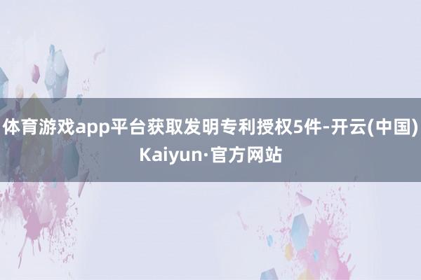体育游戏app平台获取发明专利授权5件-开云(中国)Kaiyun·官方网站