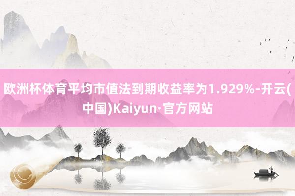 欧洲杯体育平均市值法到期收益率为1.929%-开云(中国)Kaiyun·官方网站