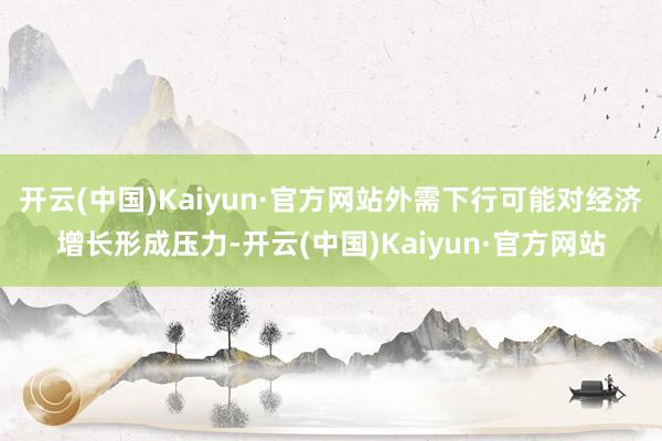 开云(中国)Kaiyun·官方网站外需下行可能对经济增长形成压力-开云(中国)Kaiyun·官方网站