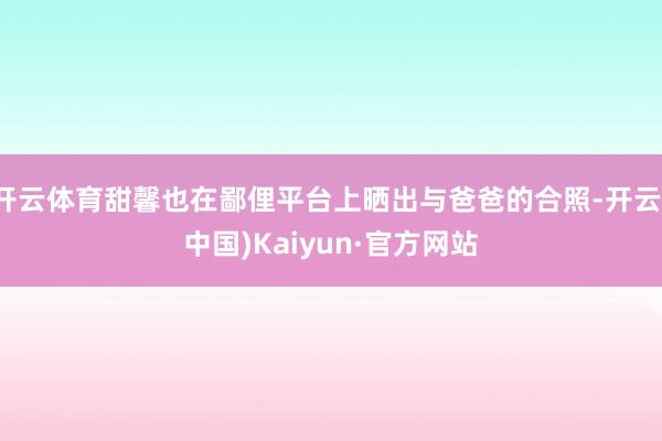 开云体育甜馨也在鄙俚平台上晒出与爸爸的合照-开云(中国)Kaiyun·官方网站