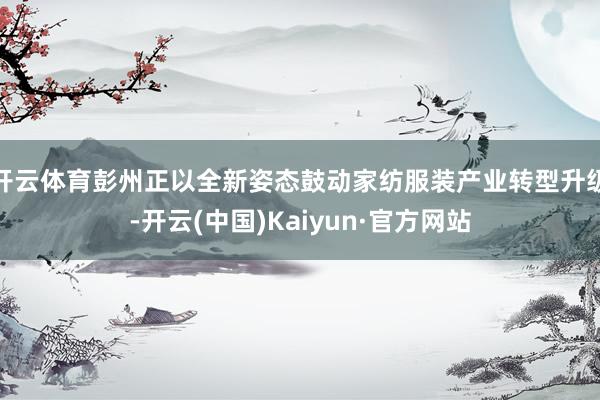开云体育彭州正以全新姿态鼓动家纺服装产业转型升级-开云(中国)Kaiyun·官方网站