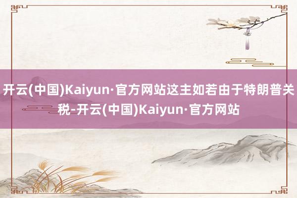 开云(中国)Kaiyun·官方网站这主如若由于特朗普关税-开云(中国)Kaiyun·官方网站