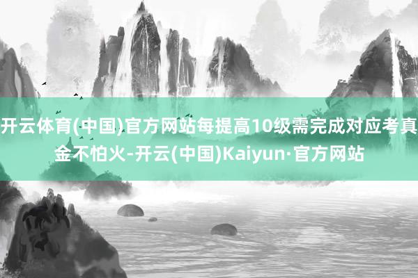 开云体育(中国)官方网站每提高10级需完成对应考真金不怕火-开云(中国)Kaiyun·官方网站