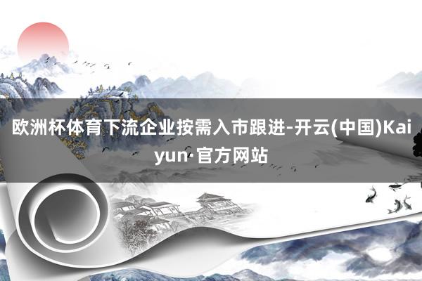 欧洲杯体育下流企业按需入市跟进-开云(中国)Kaiyun·官方网站