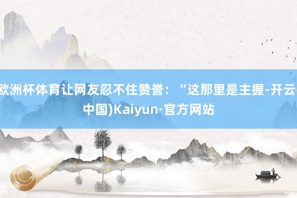 欧洲杯体育让网友忍不住赞誉：“这那里是主握-开云(中国)Kaiyun·官方网站