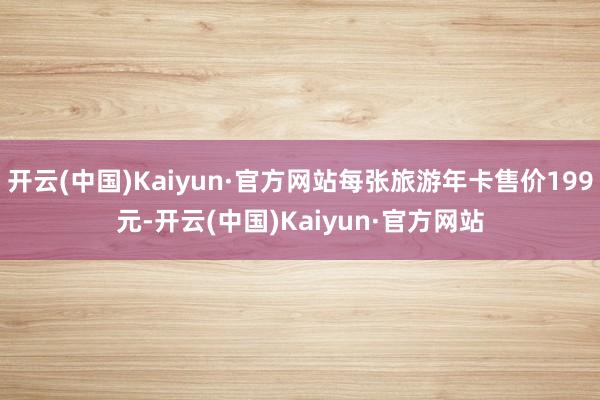 开云(中国)Kaiyun·官方网站每张旅游年卡售价199元-开云(中国)Kaiyun·官方网站