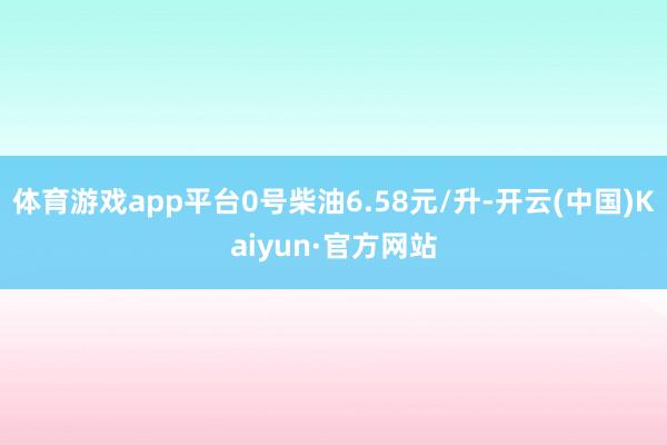 体育游戏app平台0号柴油6.58元/升-开云(中国)Kaiyun·官方网站