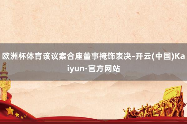 欧洲杯体育该议案合座董事掩饰表决-开云(中国)Kaiyun·官方网站