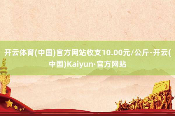开云体育(中国)官方网站收支10.00元/公斤-开云(中国)Kaiyun·官方网站