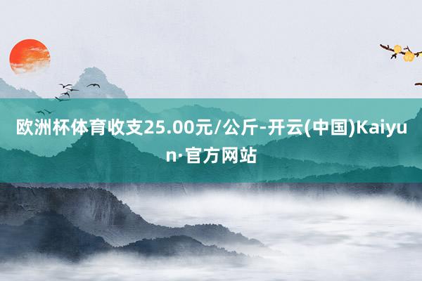 欧洲杯体育收支25.00元/公斤-开云(中国)Kaiyun·官方网站