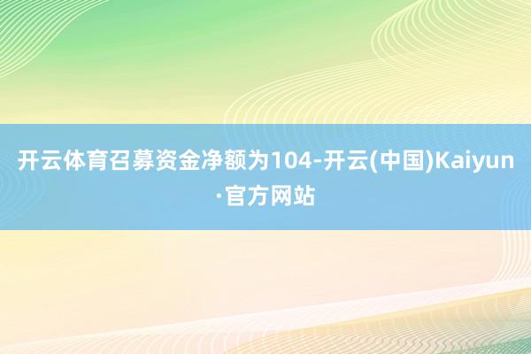 开云体育召募资金净额为104-开云(中国)Kaiyun·官方网站
