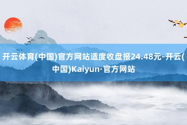 开云体育(中国)官方网站适度收盘报24.48元-开云(中国)Kaiyun·官方网站