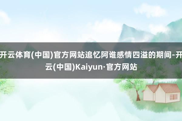 开云体育(中国)官方网站追忆阿谁感情四溢的期间-开云(中国)Kaiyun·官方网站