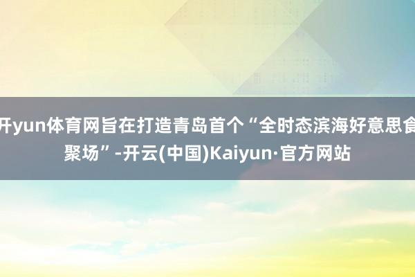 开yun体育网旨在打造青岛首个“全时态滨海好意思食聚场”-开云(中国)Kaiyun·官方网站