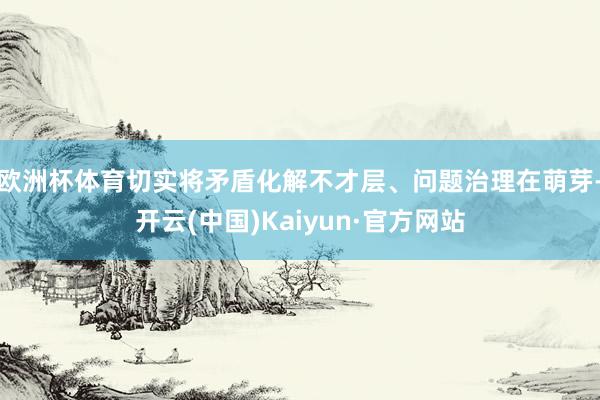 欧洲杯体育切实将矛盾化解不才层、问题治理在萌芽-开云(中国)Kaiyun·官方网站