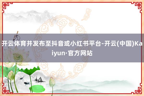 开云体育并发布至抖音或小红书平台-开云(中国)Kaiyun·官方网站