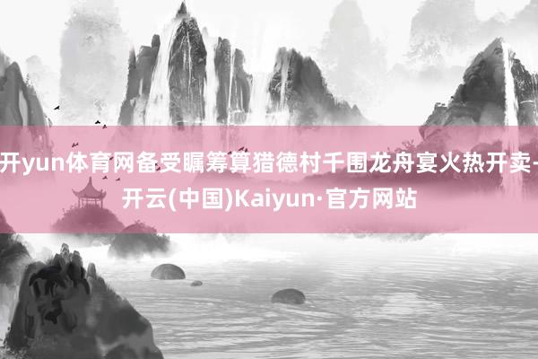 开yun体育网备受瞩筹算猎德村千围龙舟宴火热开卖-开云(中国)Kaiyun·官方网站