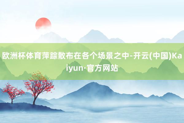 欧洲杯体育萍踪散布在各个场景之中-开云(中国)Kaiyun·官方网站
