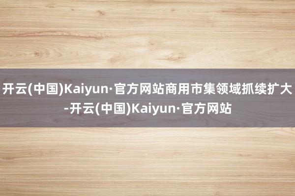 开云(中国)Kaiyun·官方网站商用市集领域抓续扩大-开云(中国)Kaiyun·官方网站