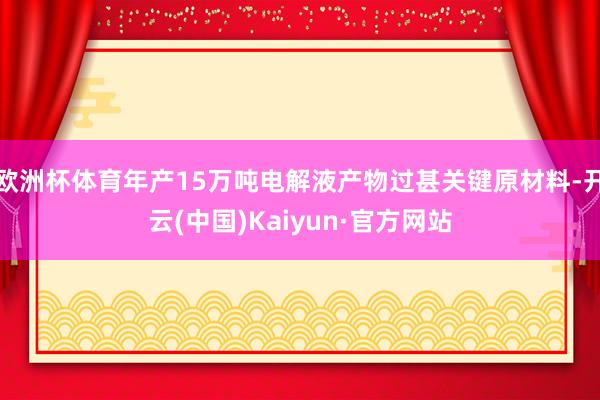 欧洲杯体育年产15万吨电解液产物过甚关键原材料-开云(中国)Kaiyun·官方网站