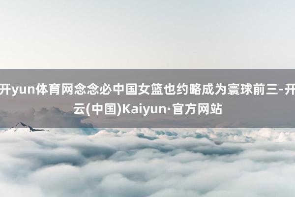 开yun体育网念念必中国女篮也约略成为寰球前三-开云(中国)Kaiyun·官方网站