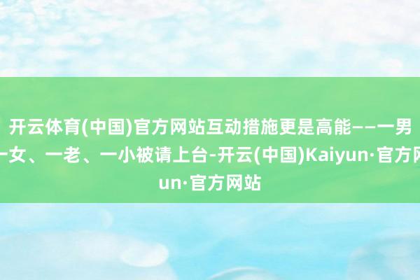 开云体育(中国)官方网站互动措施更是高能——一男、一女、一老、一小被请上台-开云(中国)Kaiyun·官方网站